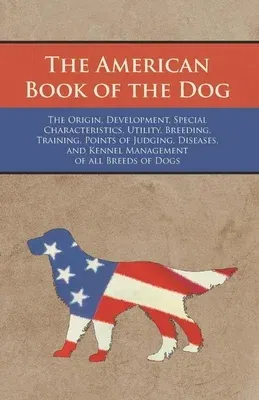 The American Book of the Dog - The Origin, Development, Special Characteristics, Utility, Breeding, Training, Points of Judging, Diseases, and Kennel Mana