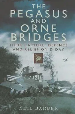 The Pegasus and Orne Bridges: Their Capture, Defence and Relief on D-Day