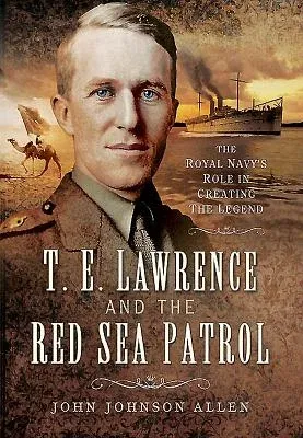 T E Lawrence and the Red Sea Patrol: The Royal Navy's Role in Creating the Legend