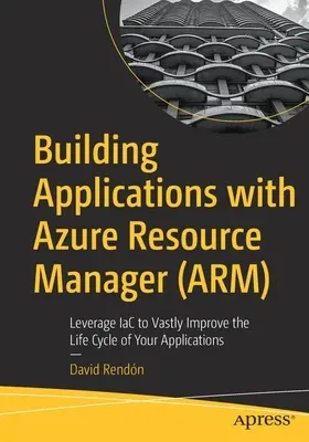 Building Applications with Azure Resource Manager (Arm): Leverage Iac to Vastly Improve the Life Cycle of Your Applications