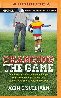 Changing the Game: The Parent's Guide to Raising Happy, High-Performing Athletes and Giving Youth Sports Back to Our Kids