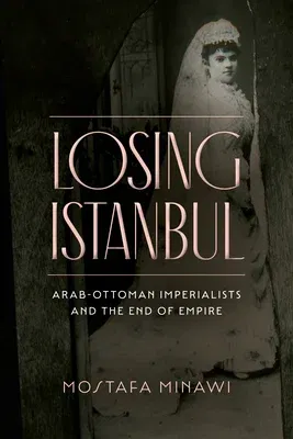 Losing Istanbul: Arab-Ottoman Imperialists and the End of Empire