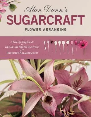 Alan Dunn's Sugarcraft Flower Arranging: A Step-By-Step Guide to Creating Sugar Flowers for Exquisite Arrangements