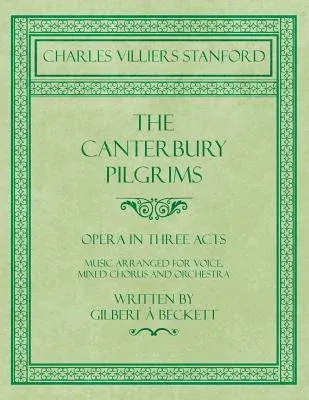 The Canterbury Pilgrims - Opera in Three Acts - Music Arranged for Voice, Mixed Chorus and Orchestra - Written by Gilbert à Beckett - Composed by C. V. St