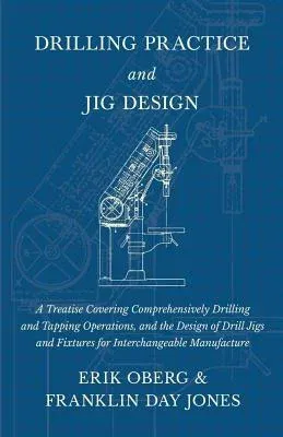 Drilling Practice and Jig Design - A Treatise Covering Comprehensively Drilling and Tapping Operations, and the Design of Drill Jigs and Fixtures for