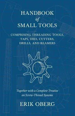 Handbook of Small Tools Comprising Threading Tools, Taps, Dies, Cutters, Drills, and Reamers - Together with a Complete Treatise on Screw-Thread Syste