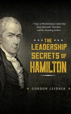 The Leadership Secrets of Hamilton: 7 Steps to Revolutionary Leadership from Alexander Hamilton and the Founding Fathers