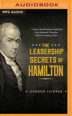 The Leadership Secrets of Hamilton: 7 Steps to Revolutionary Leadership from Alexander Hamilton and the Founding Fathers