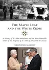 The Maple Leaf and the White Cross: A History of St. John Ambulance and the Most Venerable Order of the Hospital of St. John of Jerusalem in Canada