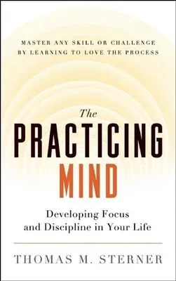 The Practicing Mind: Developing Focus and Discipline in Your Life -- Master Any Skill or Challenge by Learning to Love the Process