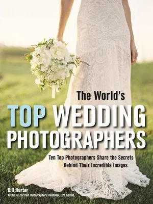 The World's Top Wedding Photographers: Ten Top Photographers Share the Secrets Behind Their Incredible Images