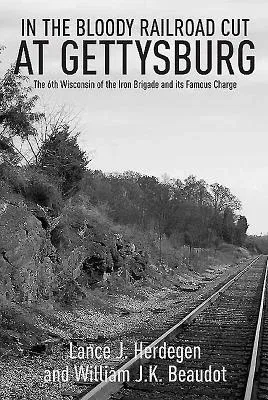 In the Bloody Railroad Cut at Gettysburg: The 6th Wisconsin of the Iron Brigade and Its Famous Charge