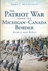 The Patriot War Along the Michigan-Canada Border: Raiders and Rebels