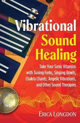 Vibrational Sound Healing: Take Your Sonic Vitamins with Tuning Forks, Singing Bowls, Chakra Chants, Angelic Vibrations, and Other Sound Therapie