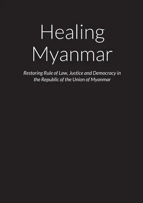 Healing Myanmar - Restoring Rule of Law, Justice and Democracy in the Republic of the Union of Myanmar