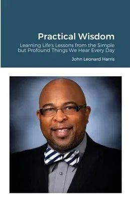 Practical Wisdom: Learning Life's Lessons from the Simple but Profound Things We Hear Every Day