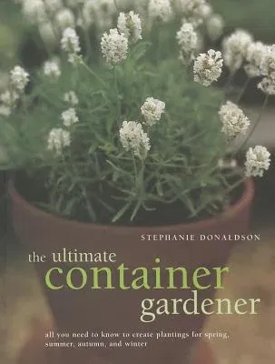 The Ultimate Container Gardener: All You Need to Know to Create Plantings for Spring, Summer, Autumn and Winter