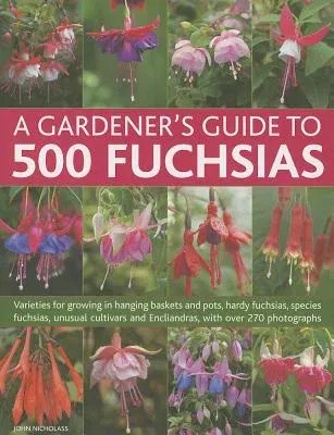 A Gardener's Guide to 500 Fuchsias: Varieties for Growing in Hanging Baskets and Pots, Hardy Fuchsias, Unusual Cultivars and Encliandras, with Over 270