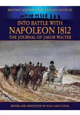 Into Battle with Napoleon 1812: The Journal of Jakob Walter, a Napoleonic Foot Soldier 1806-1812