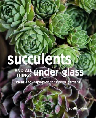 Succulents and All Things Under Glass: Ideas and Inspiration for Indoor Gardens