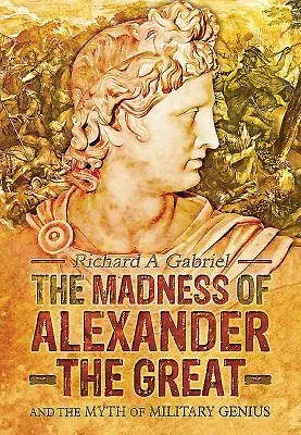 The Madness of Alexander the Great: And the Myth of Military Genius