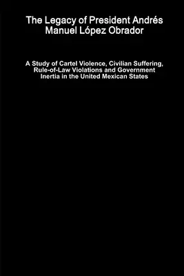 The Legacy of President Andrés Manuel López Obrador - A Study of Cartel Violence, Civilian Suffering, Rule-of-Law Violations and Government Inertia in the