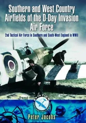 Southern and West Country Airfields of the D-Day Invasion: 2nd Tactical Air Force in Southern and South-West England in WWII