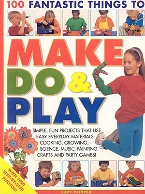 100 Fantastic Things to Make, Do & Play: Simple, Fun Projects That Use Easy Everyday Materials: Cooking, Growing, Science, Music, Painting, Crafts and