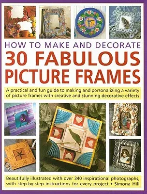 How to Make and Decorate 30 Fabulous Picture Frames: A Practical and Fun Guide to Making and Personalizing a Variety of Picture Frames with Creative a