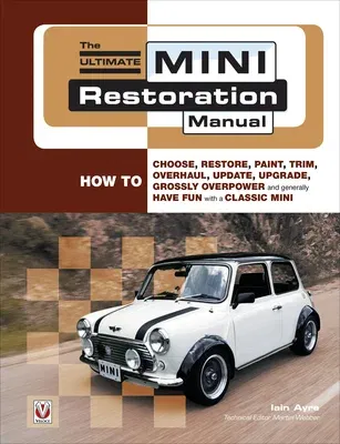 The Ultimate Mini Restoration Manual: How to Choose, Restore, Paint, Trim, Overhaul, Update, Upgrade, Grossly Overpower and Generally Have Fun with a Clas