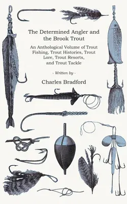 The Determined Angler and the Brook Trout - An Anthological Volume of Trout Fishing, Trout Histories, Trout Lore, Trout Resorts, and Trout Tackle (History