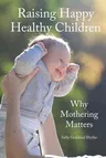 Raising Happy Healthy Children: Why Mothering Matters (Of What Babies and Children Really Need)