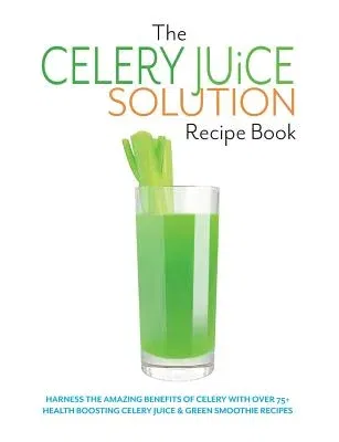 The Celery Juice Solution Recipe Book: Harness the amazing benefits of celery with over 75+ health boosting celery juice & green smoothie recipes