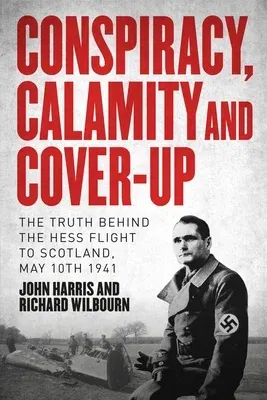 Conspiracy, Calamity and Cover-Up: The Truth Behind the Hess Flight to Scotland, May 10th 1941