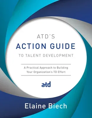 Atd's Action Guide to Talent Development: A Practical Approach to Building Your Organization's TD Effort