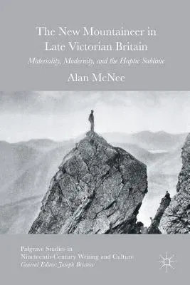 The New Mountaineer in Late Victorian Britain: Materiality, Modernity, and the Haptic Sublime (Softcover Reprint of the Original 1st 2016)