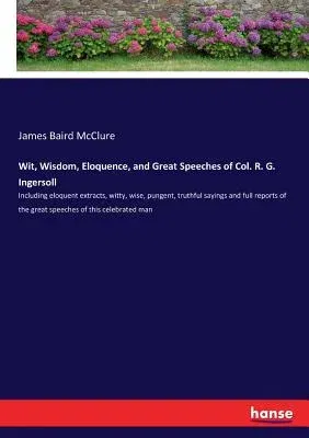 Wit, Wisdom, Eloquence, and Great Speeches of Col. R. G. Ingersoll: Including eloquent extracts, witty, wise, pungent, truthful sayings and full repor