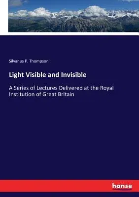 Light Visible and Invisible: A Series of Lectures Delivered at the Royal Institution of Great Britain