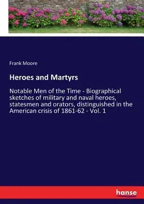 Heroes and Martyrs: Notable Men of the Time - Biographical sketches of military and naval heroes, statesmen and orators, distinguished in