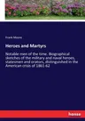 Heroes and Martyrs: Notable men of the time. Biographical sketches of the military and naval heroes, statesmen and orators, distinguished