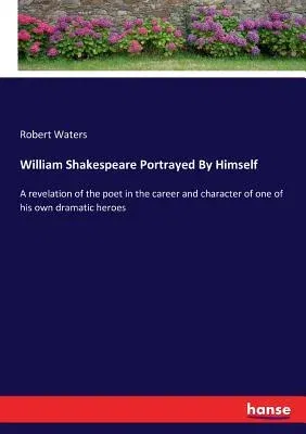 William Shakespeare Portrayed By Himself: A revelation of the poet in the career and character of one of his own dramatic heroes