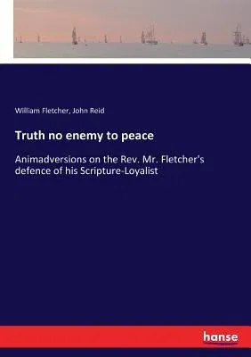 Truth no enemy to peace: Animadversions on the Rev. Mr. Fletcher's defence of his Scripture-Loyalist