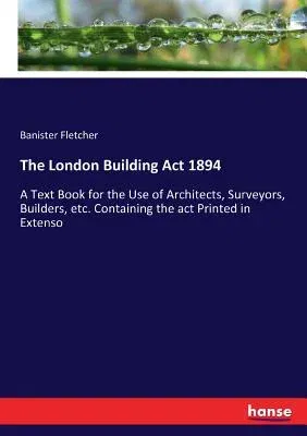 The London Building Act 1894: A Text Book for the Use of Architects, Surveyors, Builders, etc. Containing the act Printed in Extenso