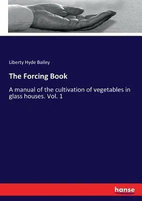 The Forcing Book: A manual of the cultivation of vegetables in glass houses. Vol. 1