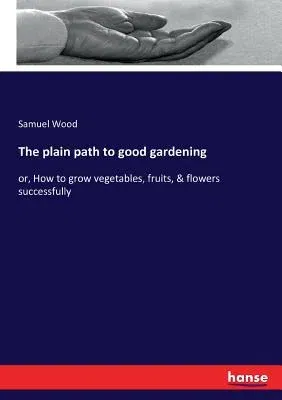 The plain path to good gardening: or, How to grow vegetables, fruits, & flowers successfully