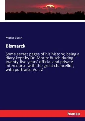 Bismarck: Some secret pages of his history; being a diary kept by Dr. Moritz Busch during twenty-five years' official and privat