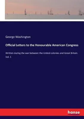 Official Letters to the Honourable American Congress: Written during the war between the United colonies and Great Britain. Vol. 1