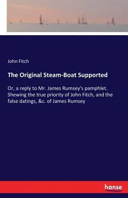 The Original Steam-Boat Supported: Or, a reply to Mr. James Rumsey's pamphlet. Shewing the true priority of John Fitch, and the false datings, &c. of Jam