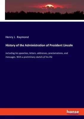 History of the Administration of President Lincoln: including his speeches, letters, addresses, proclamations, and messages. With a preliminary sketch