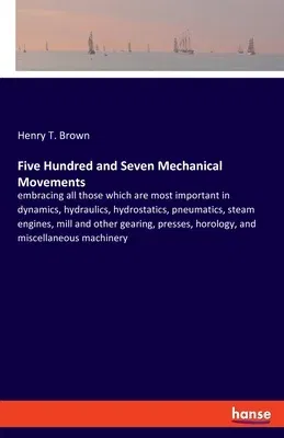 Five Hundred and Seven Mechanical Movements: embracing all those which are most important in dynamics, hydraulics, hydrostatics, pneumatics, steam eng